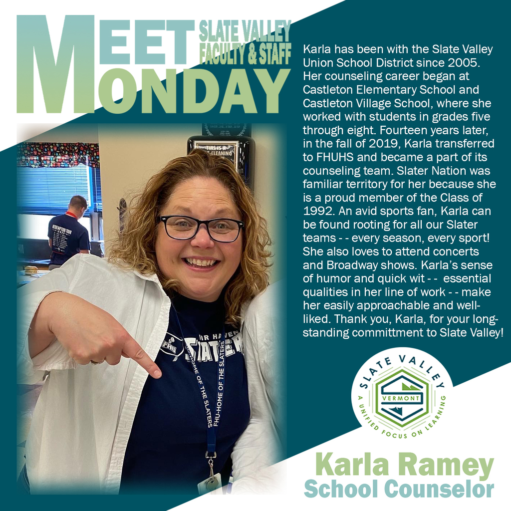Karla has been with the Slate Valley  Union School District since 2005.  Her counseling career began at  Castleton Elementary School and  Castleton Village School, where she worked with students in grades five  through eight. Fourteen years later,  in the fall of 2019, Karla transferred  to FHUHS and became a part of its counseling team. Slater Nation was  familiar territory for her because she  is a proud member of the Class of  1992. An avid sports fan, Karla can be found rooting for all our Slater  teams - - every season, every sport!  She also loves to attend concerts  and Broadway shows. Karla’s sense of humor and quick wit - -  essential qualities in her line of work - - make  her easily approachable and well- liked. Thank you, Karla, for your long- standing committment to Slate Valley!